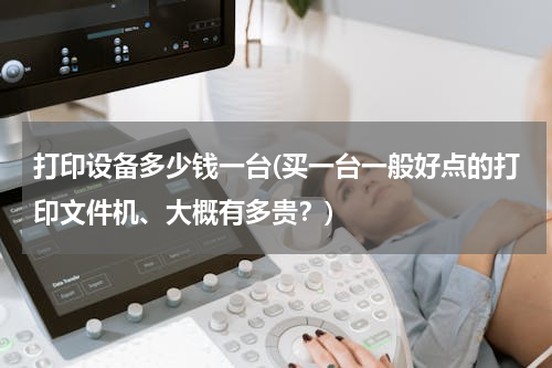 打印设备多少钱一台(买一台一般好点的打印文件机、大概有多贵？)