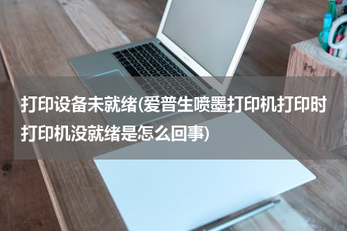 打印设备未就绪(爱普生喷墨打印机打印时打印机没就绪是怎么回事)