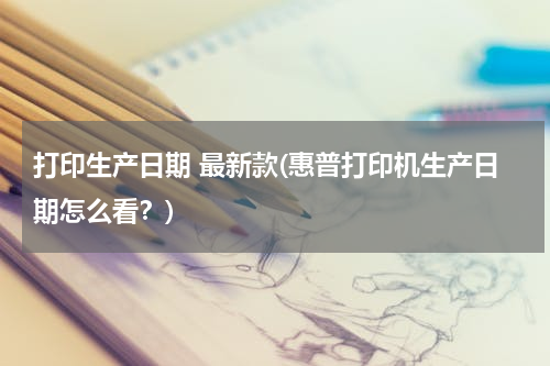 打印生产日期 最新款(惠普打印机生产日期怎么看？)