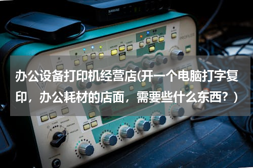 办公设备打印机经营店(开一个电脑打字复印，办公耗材的店面，需要些什么东西？)