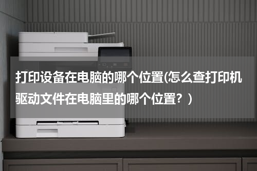 打印设备在电脑的哪个位置(怎么查打印机驱动文件在电脑里的哪个位置？)
