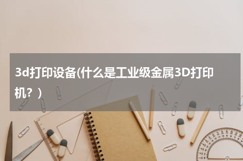 3d打印设备(什么是工业级金属3D打印机？)