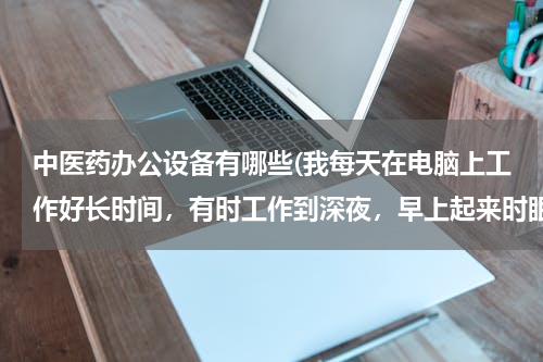 中医药办公设备有哪些(我每天在电脑上工作好长时间，有时工作到深夜，早上起来时眼好疲劳，睁眼就痛，请问怎样保护好眼睛（我天天上班，要实用的方法）？)