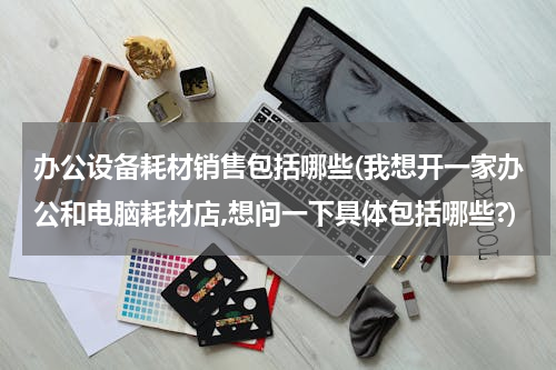 办公设备耗材销售包括哪些(我想开一家办公和电脑耗材店,想问一下具体包括哪些?)
