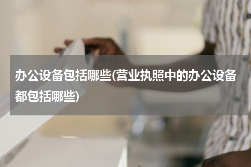 办公设备包括哪些(营业执照中的办公设备都包括哪些)