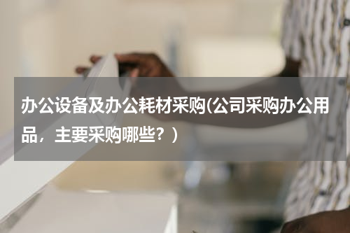 办公设备及办公耗材采购(公司采购办公用品，主要采购哪些？)