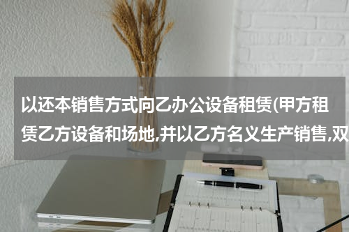 以还本销售方式向乙办公设备租赁(甲方租赁乙方设备和场地,并以乙方名义生产销售,双方账务该怎么处理?)