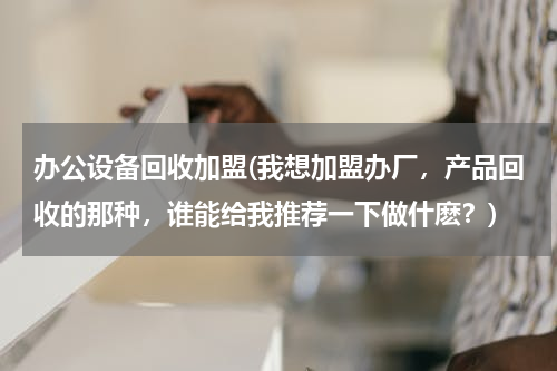 办公设备回收加盟(我想加盟办厂，产品回收的那种，谁能给我推荐一下做什麽？)