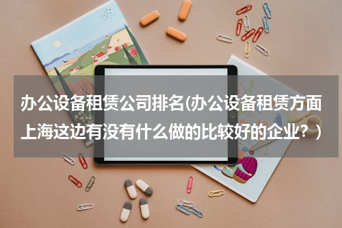 办公设备租赁公司排名(办公设备租赁方面上海这边有没有什么做的比较好的企业？)