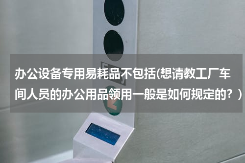 办公设备专用易耗品不包括(想请教工厂车间人员的办公用品领用一般是如何规定的？)