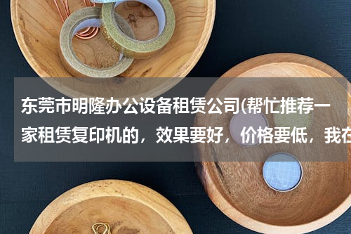 东莞市明隆办公设备租赁公司(帮忙推荐一家租赁复印机的，效果要好，价格要低，我在东莞凤岗镇)