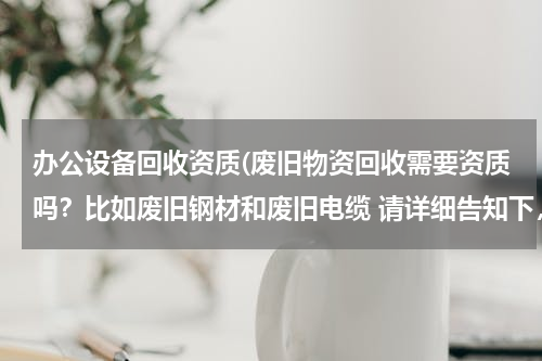 办公设备回收资质(废旧物资回收需要资质吗？比如废旧钢材和废旧电缆 请详细告知下，谢谢)