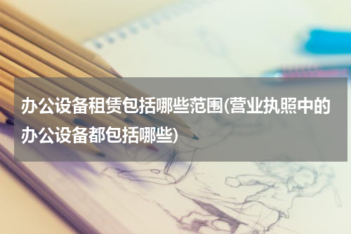 办公设备租赁包括哪些范围(营业执照中的办公设备都包括哪些)
