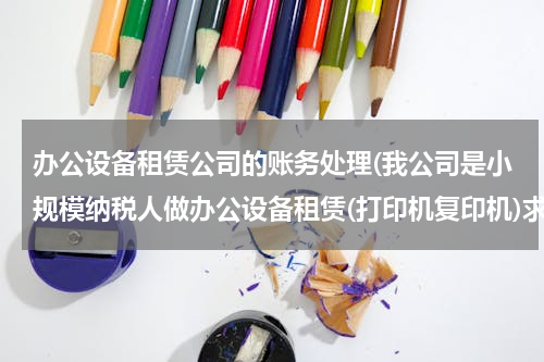 办公设备租赁公司的账务处理(我公司是小规模纳税人做办公设备租赁(打印机复印机)求怎样做会计分录)