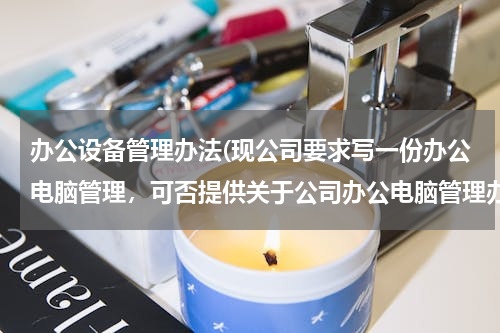 办公设备管理办法(现公司要求写一份办公电脑管理，可否提供关于公司办公电脑管理办法，包括员工申领、维修等流程以及规范，感谢！)