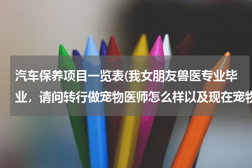 汽车保养项目一览表(我女朋友兽医专业毕业，请问转行做宠物医师怎么样以及现在宠物行业如何，了解的回答，谢谢)