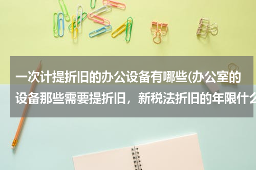 一次计提折旧的办公设备有哪些(办公室的设备那些需要提折旧，新税法折旧的年限什么多少？)