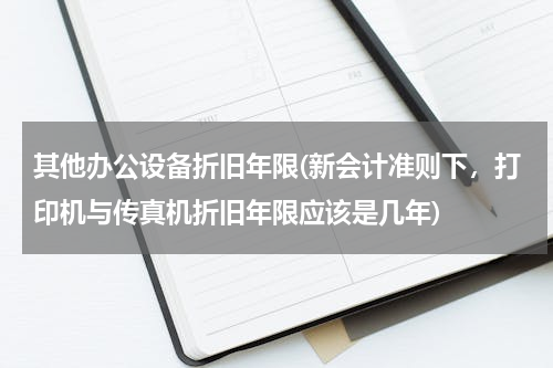 其他办公设备折旧年限(新会计准则下，打印机与传真机折旧年限应该是几年)