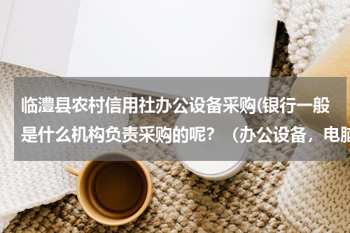 临澧县农村信用社办公设备采购(银行一般是什么机构负责采购的呢？（办公设备，电脑、打印机什么的）)