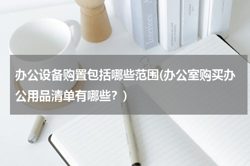 办公设备购置包括哪些范围(办公室购买办公用品清单有哪些？)