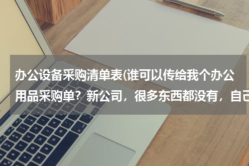 办公设备采购清单表(谁可以传给我个办公用品采购单？新公司，很多东西都没有，自己不太会制作表格，也不知道需要买啥，)