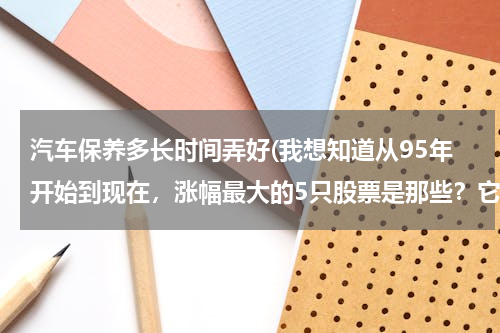 汽车保养多长时间弄好(我想知道从95年开始到现在，涨幅最大的5只股票是那些？它们分别各涨了多少倍？)