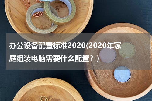 办公设备配置标准2020(2020年家庭组装电脑需要什么配置？)