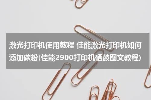 激光打印机使用教程 佳能激光打印机如何添加碳粉(佳能2900打印机硒鼓图文教程)