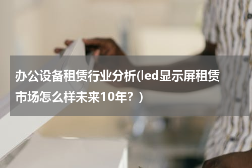 办公设备租赁行业分析(led显示屏租赁市场怎么样未来10年？)