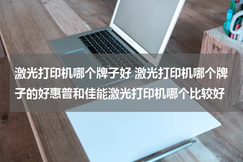 激光打印机哪个牌子好 激光打印机哪个牌子的好惠普和佳能激光打印机哪个比较好