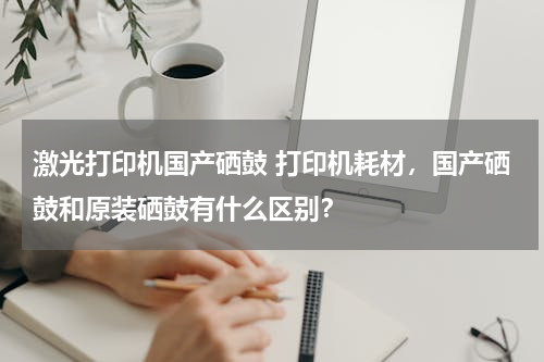 激光打印机国产硒鼓 打印机耗材，国产硒鼓和原装硒鼓有什么区别？