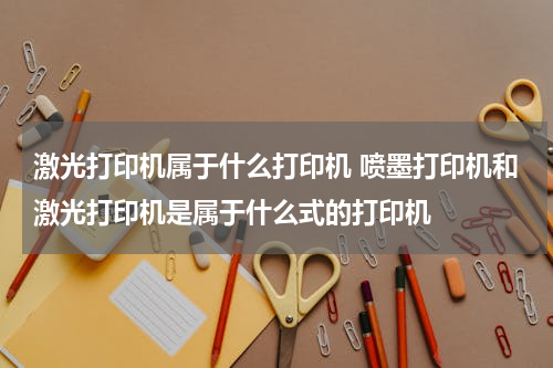 激光打印机属于什么打印机 喷墨打印机和激光打印机是属于什么式的打印机