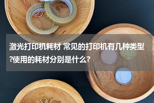 激光打印机耗材 常见的打印机有几种类型?使用的耗材分别是什么?