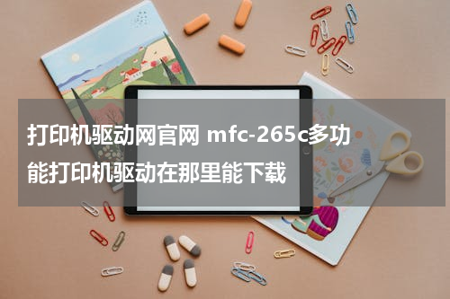 打印机驱动网官网 mfc-265c多功能打印机驱动在那里能下载