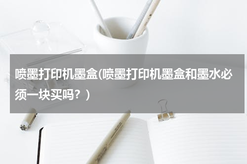 喷墨打印机墨盒(喷墨打印机墨盒和墨水必须一块买吗？)