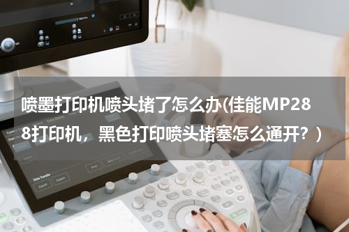 喷墨打印机喷头堵了怎么办(佳能MP288打印机，黑色打印喷头堵塞怎么通开？)