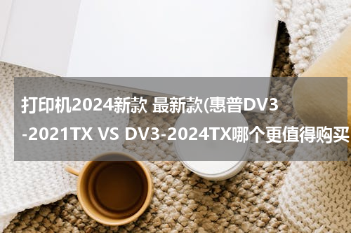打印机2024新款 最新款(惠普DV3-2021TX VS DV3-2024TX哪个更值得购买？)
