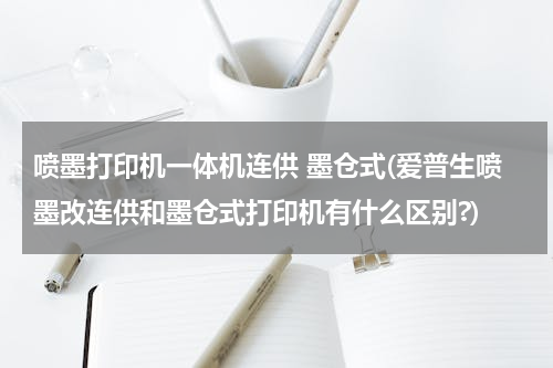 喷墨打印机一体机连供 墨仓式(爱普生喷墨改连供和墨仓式打印机有什么区别?)