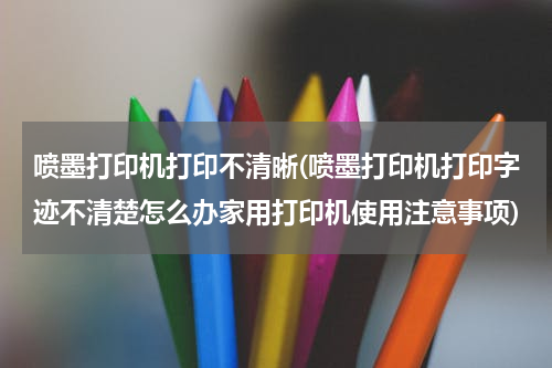 喷墨打印机打印不清晰(喷墨打印机打印字迹不清楚怎么办家用打印机使用注意事项)