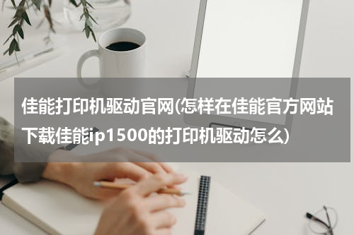 佳能打印机驱动官网(怎样在佳能官方网站下载佳能ip1500的打印机驱动怎么)