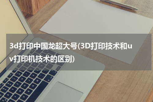 3d打印中国龙超大号(3D打印技术和uv打印机技术的区别)
