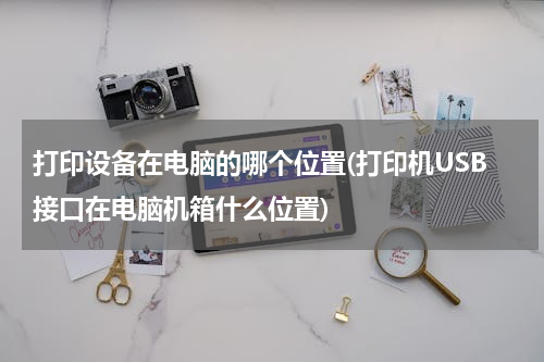 打印设备在电脑的哪个位置(打印机USB接口在电脑机箱什么位置)