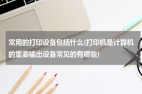 常用的打印设备包括什么(打印机是计算机的重要输出设备常见的有哪些)