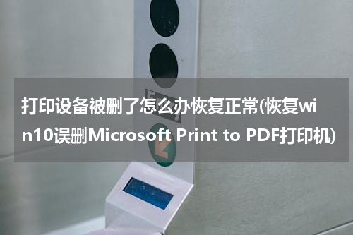 打印设备被删了怎么办恢复正常(恢复win10误删Microsoft Print to PDF打印机)