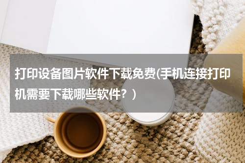 打印设备图片软件下载免费(手机连接打印机需要下载哪些软件？)