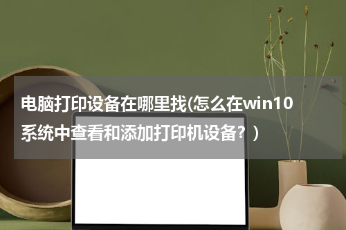 电脑打印设备在哪里找(怎么在win10系统中查看和添加打印机设备？)