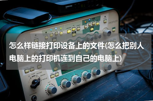 怎么样链接打印设备上的文件(怎么把别人电脑上的打印机连到自己的电脑上)