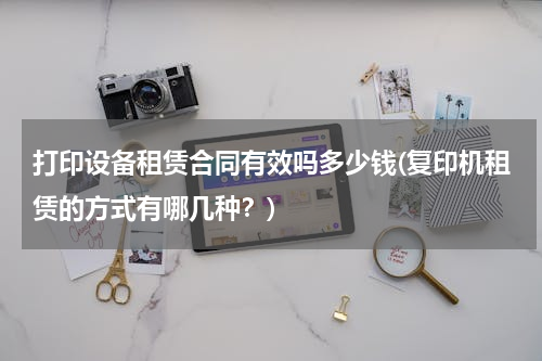 打印设备租赁合同有效吗多少钱(复印机租赁的方式有哪几种？)