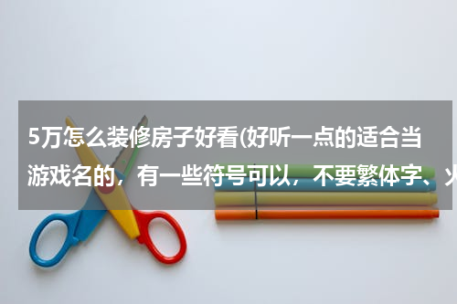 5万怎么装修房子好看(好听一点的适合当游戏名的，有一些符号可以，不要繁体字、火星文，越多越好，谢谢)