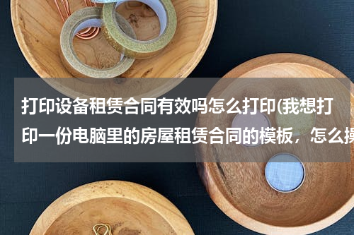 打印设备租赁合同有效吗怎么打印(我想打印一份电脑里的房屋租赁合同的模板，怎么操作？)